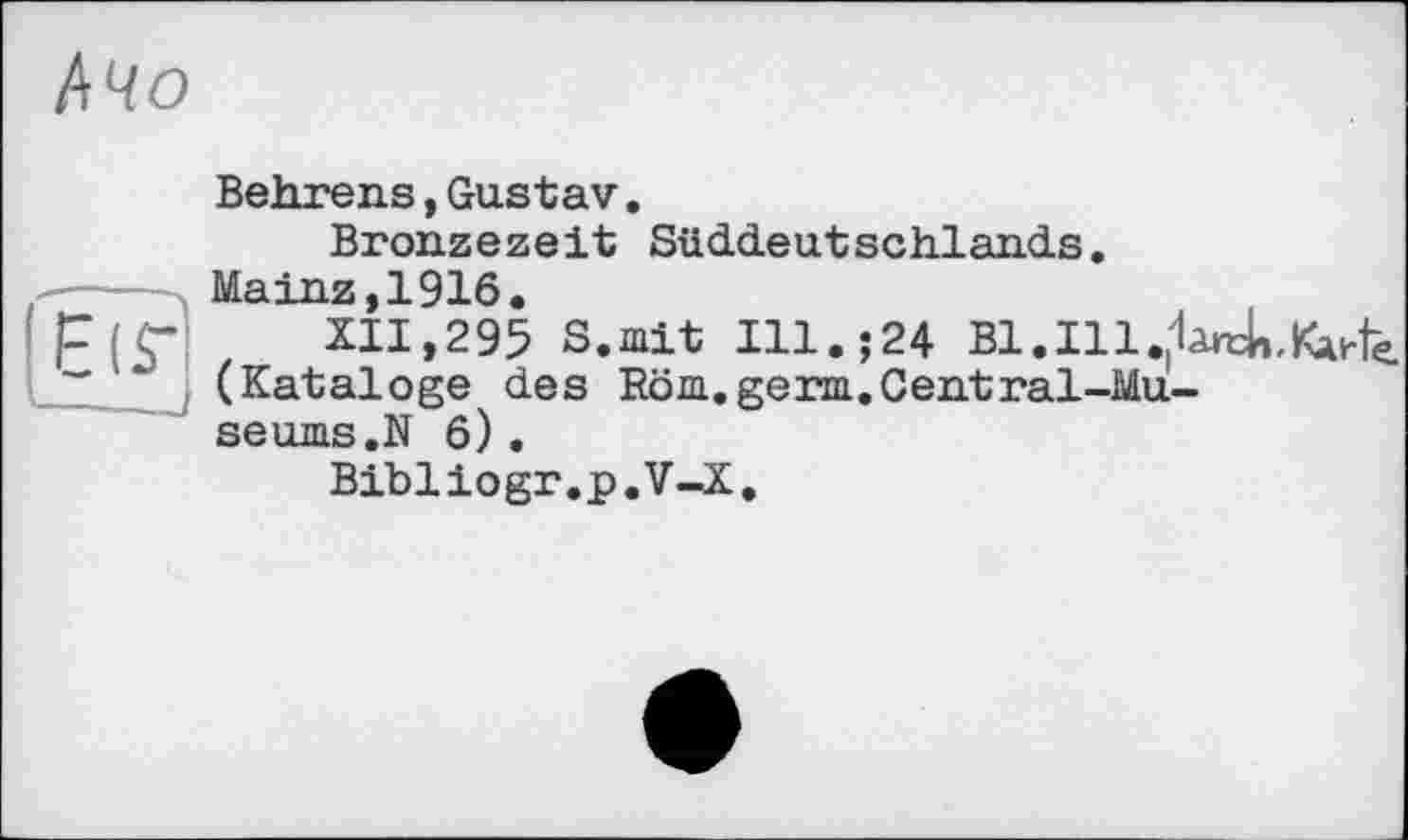 ﻿
Œï!
Behrens,Gustav.
Bronzezeit Süddeutschlands.
Mainz,1916.
XII,295 S.mit Ill.;24 Bl.Ill^àrck,^^ (Kataloge des Röm.germ.Central-Museums.N 6).
Bibliogr.p.V-X.